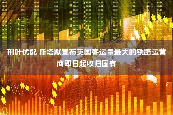 荆叶优配 斯塔默宣布英国客运量最大的铁路运营商即日起收归国有