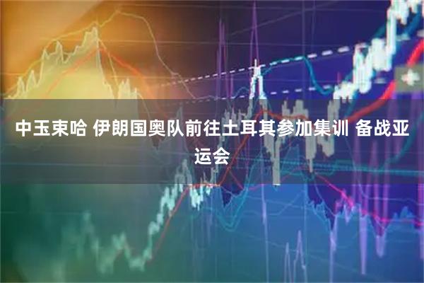 中玉束哈 伊朗国奥队前往土耳其参加集训 备战亚运会