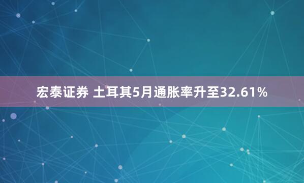 宏泰证券 土耳其5月通胀率升至32.61%