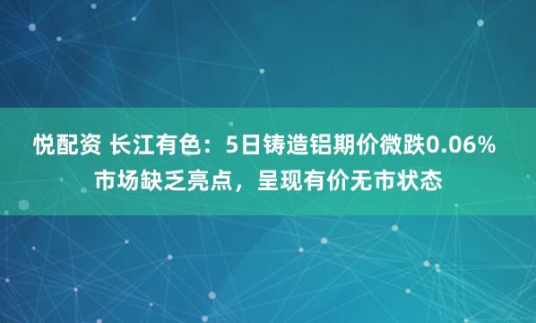 悦配资 长江有色：5日铸造铝期价微跌0.06% 市场缺乏亮点，呈现有价无市状态
