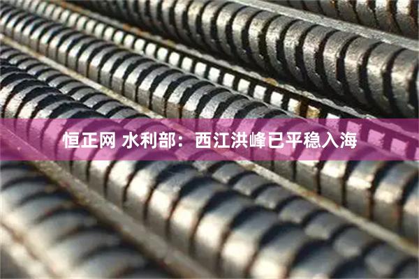 恒正网 水利部：西江洪峰已平稳入海