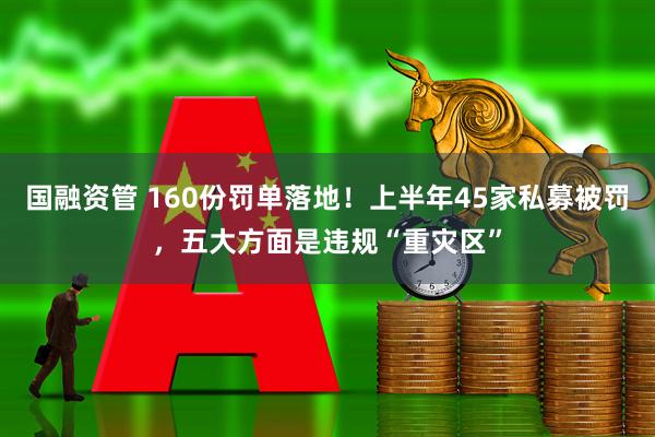 国融资管 160份罚单落地！上半年45家私募被罚，五大方面是违规“重灾区”