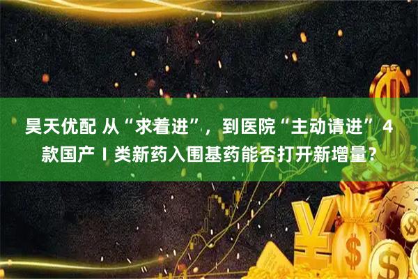 昊天优配 从“求着进”，到医院“主动请进” 4款国产Ⅰ类新药入围基药能否打开新增量？