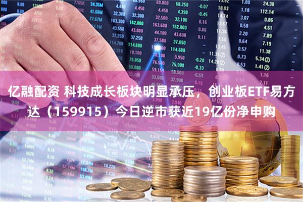 亿融配资 科技成长板块明显承压，创业板ETF易方达（159915）今日逆市获近19亿份净申购