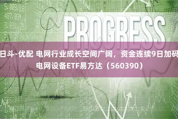 日斗-优配 电网行业成长空间广阔，资金连续9日加码电网设备ETF易方达（560390）