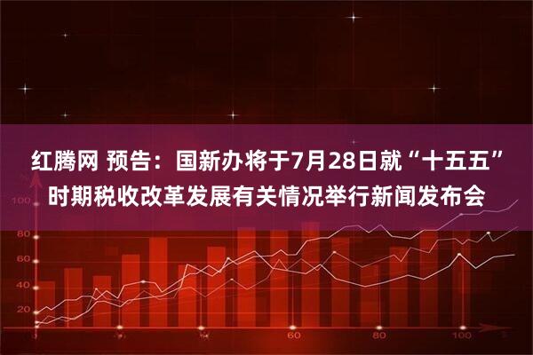 红腾网 预告：国新办将于7月28日就“十五五”时期税收改革发展有关情况举行新闻发布会