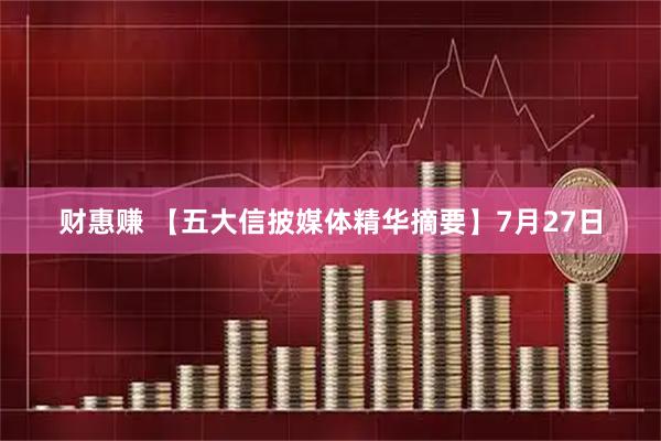 财惠赚 【五大信披媒体精华摘要】7月27日