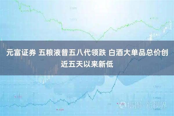 元富证券 五粮液普五八代领跌 白酒大单品总价创近五天以来新低