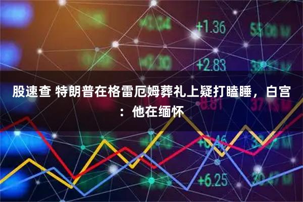 股速查 特朗普在格雷厄姆葬礼上疑打瞌睡，白宫：他在缅怀