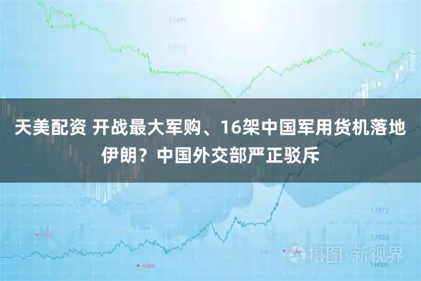 天美配资 开战最大军购、16架中国军用货机落地伊朗？中国外交部严正驳斥