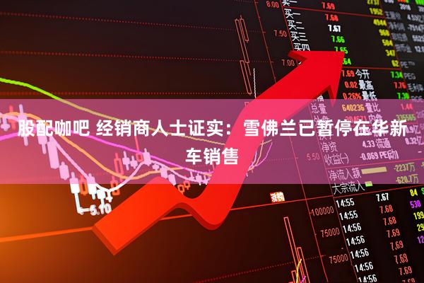 股配咖吧 经销商人士证实：雪佛兰已暂停在华新车销售