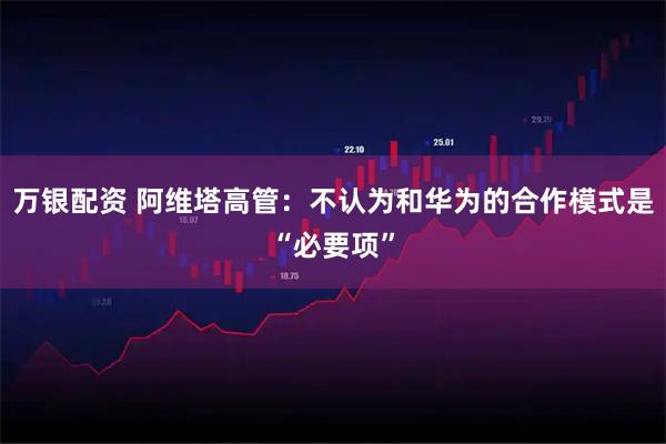 万银配资 阿维塔高管：不认为和华为的合作模式是“必要项”