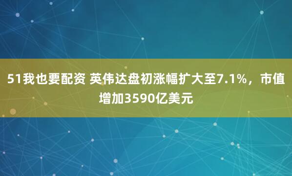 51我也要配资 英伟达盘初涨幅扩大至7.1%，市值增加3590亿美元